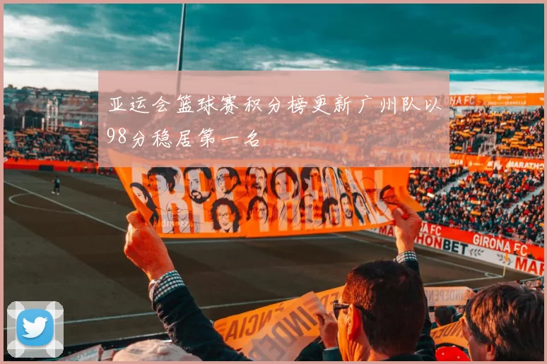 亚运会篮球赛积分榜更新广州队以98分稳居第一名