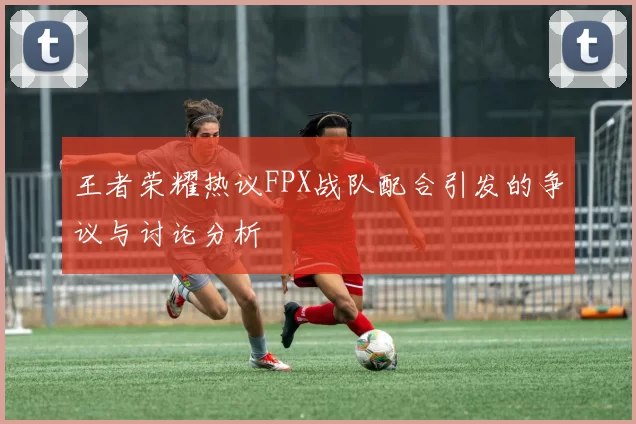王者荣耀热议FPX战队配合引发的争议与讨论分析