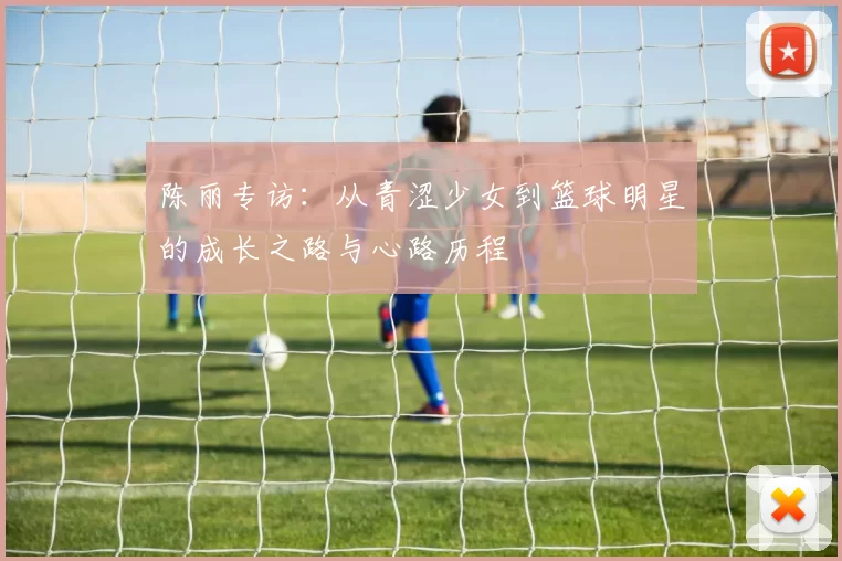 陈丽专访：从青涩少女到篮球明星的成长之路与心路历程