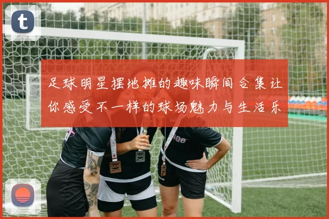 足球明星摆地摊的趣味瞬间合集让你感受不一样的球场魅力与生活乐趣