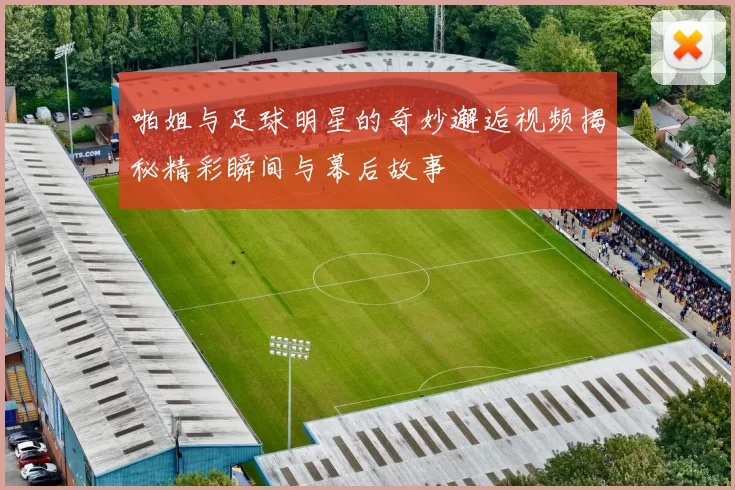 啪姐与足球明星的奇妙邂逅视频揭秘精彩瞬间与幕后故事