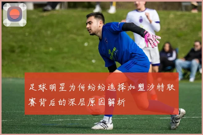 足球明星为何纷纷选择加盟沙特联赛背后的深层原因解析