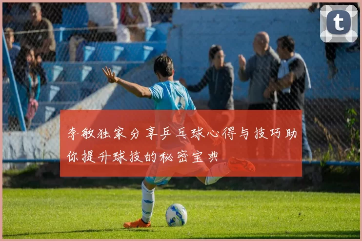 李敏独家分享乒乓球心得与技巧助你提升球技的秘密宝典