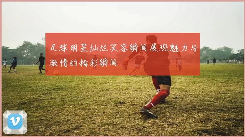 足球明星灿烂笑容瞬间展现魅力与激情的精彩瞬间