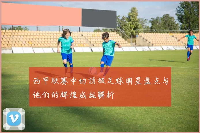 西甲联赛中的顶级足球明星盘点与他们的辉煌成就解析