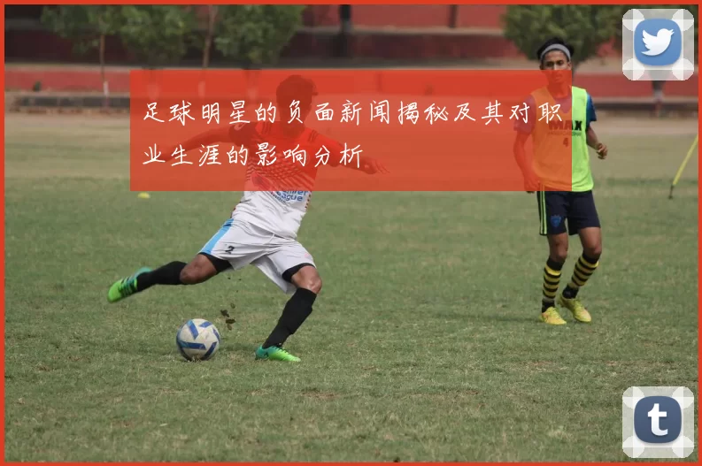 足球明星的负面新闻揭秘及其对职业生涯的影响分析