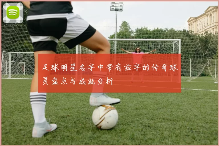足球明星名字中带有兹字的传奇球员盘点与成就分析