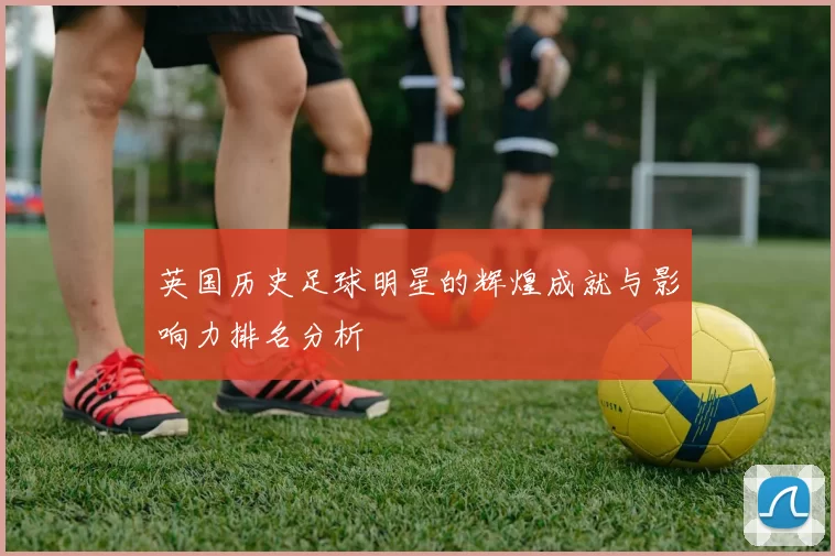 英国历史足球明星的辉煌成就与影响力排名分析