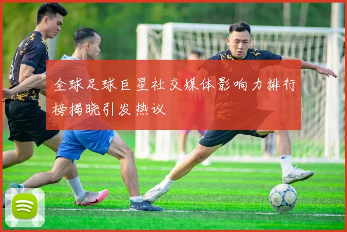 全球足球巨星社交媒体影响力排行榜揭晓引发热议