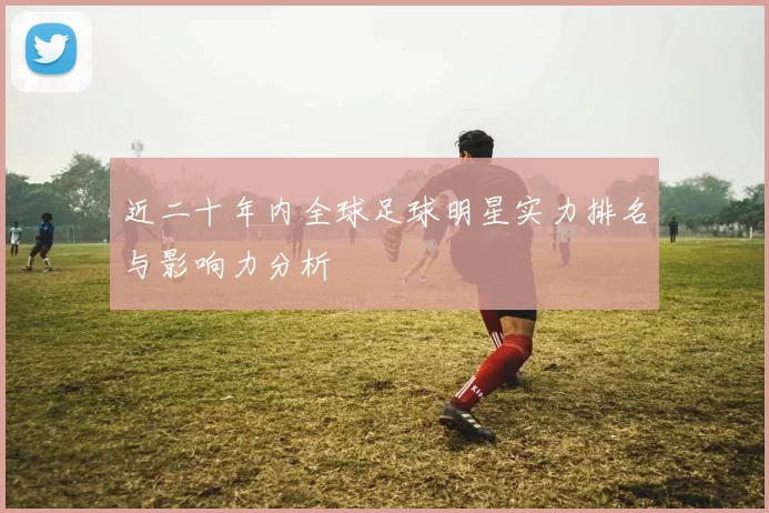 近二十年内全球足球明星实力排名与影响力分析