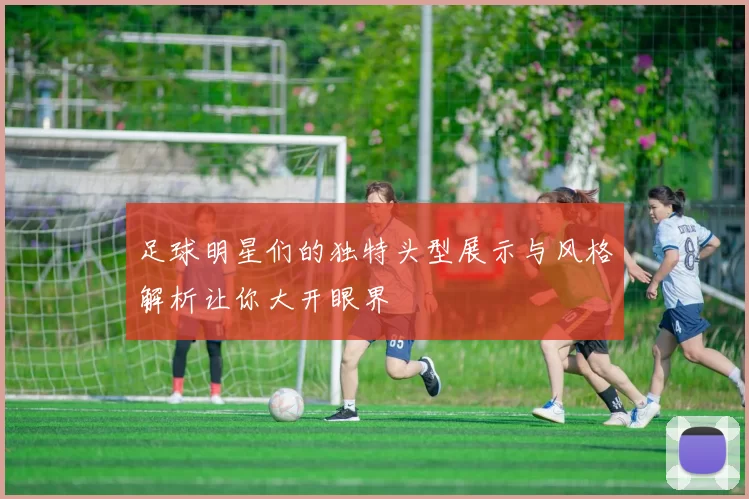 足球明星们的独特头型展示与风格解析让你大开眼界
