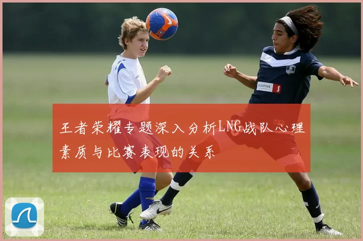 王者荣耀专题深入分析LNG战队心理素质与比赛表现的关系