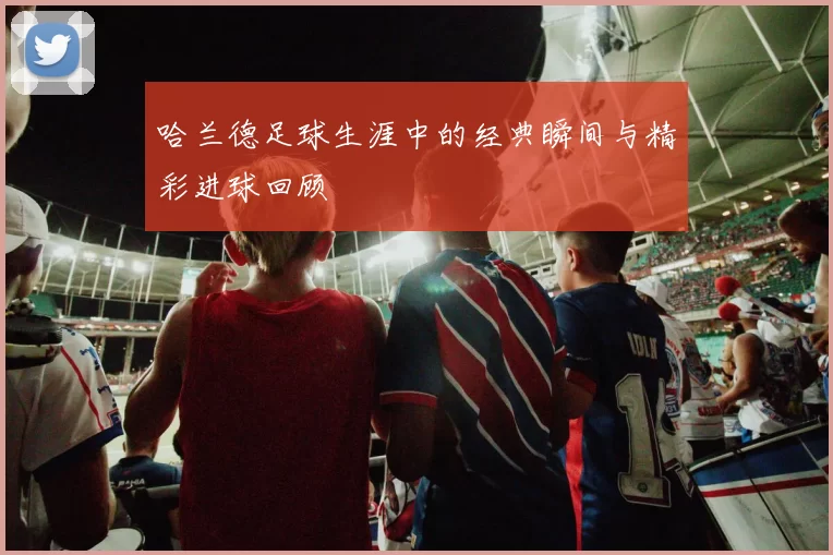 哈兰德足球生涯中的经典瞬间与精彩进球回顾