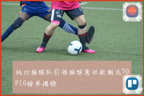 杭州排球队引领排球意识新潮流TOP10榜单揭晓