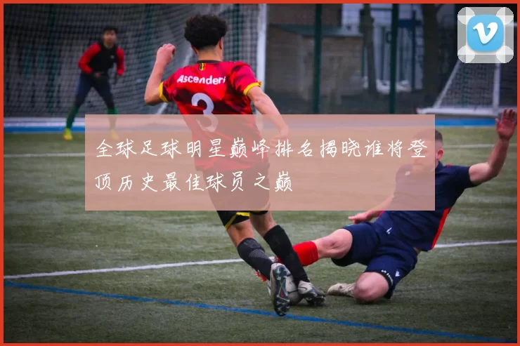 全球足球明星巅峰排名揭晓谁将登顶历史最佳球员之巅
