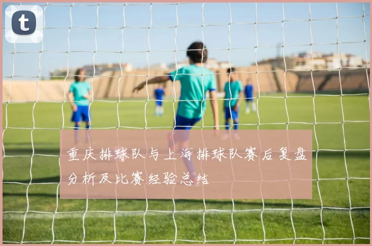重庆排球队与上海排球队赛后复盘分析及比赛经验总结