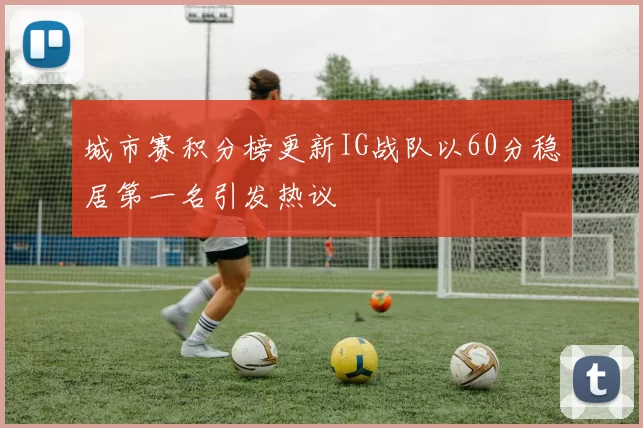 城市赛积分榜更新IG战队以60分稳居第一名引发热议
