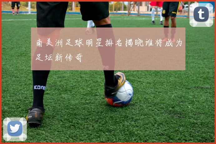 南美洲足球明星排名揭晓谁将成为足坛新传奇