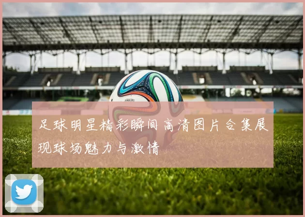 足球明星精彩瞬间高清图片合集展现球场魅力与激情