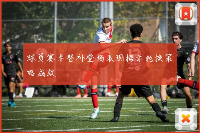 球员赛季替补登场表现揭示轮换策略成效