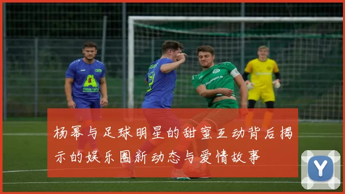 杨幂与足球明星的甜蜜互动背后揭示的娱乐圈新动态与爱情故事