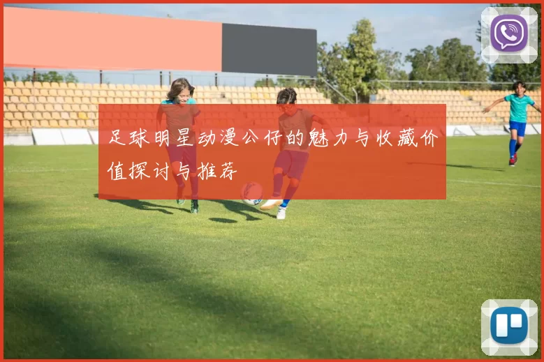 足球明星动漫公仔的魅力与收藏价值探讨与推荐