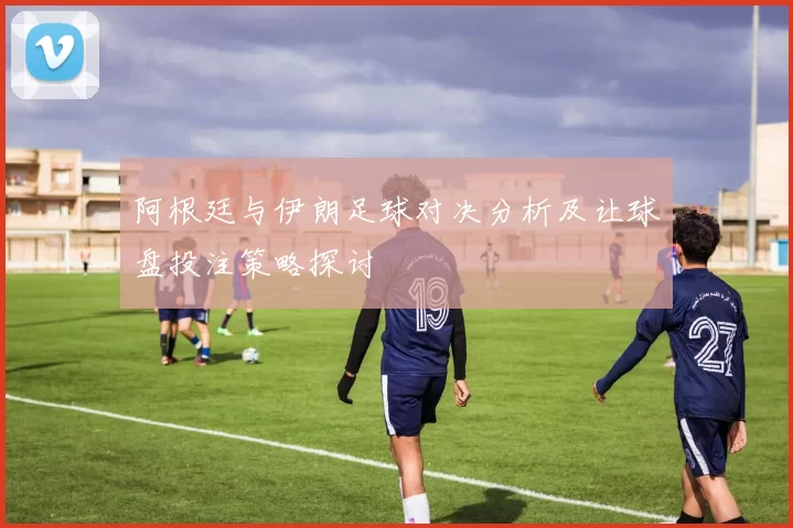 阿根廷与伊朗足球对决分析及让球盘投注策略探讨