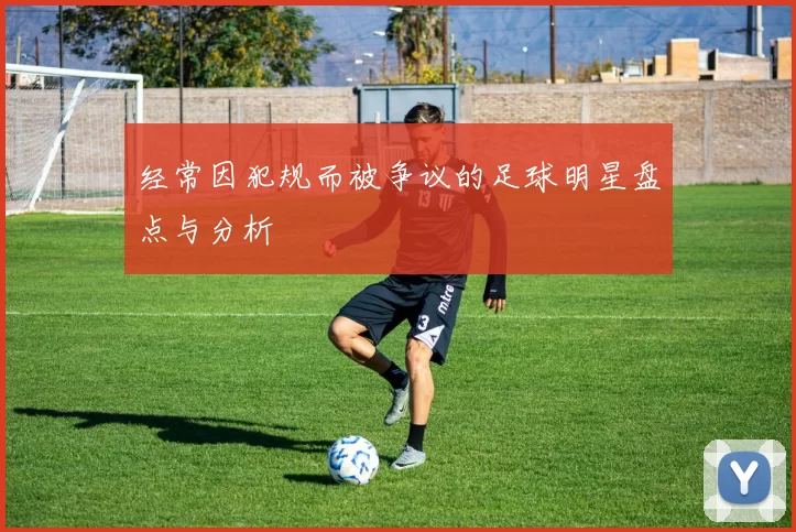 经常因犯规而被争议的足球明星盘点与分析