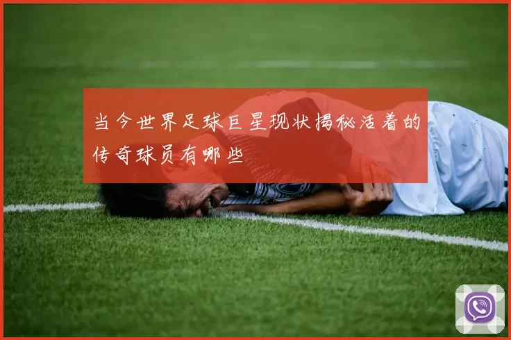 当今世界足球巨星现状揭秘活着的传奇球员有哪些