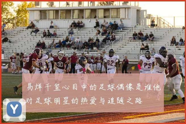 易烊千玺心目中的足球偶像是谁他对足球明星的热爱与追随之路