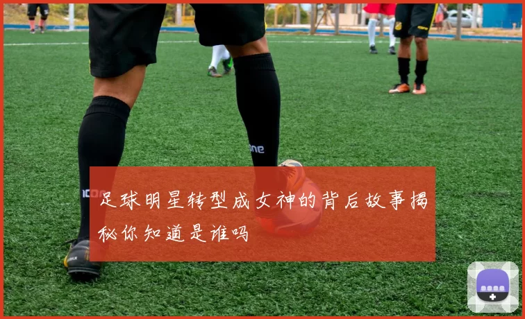 足球明星转型成女神的背后故事揭秘你知道是谁吗
