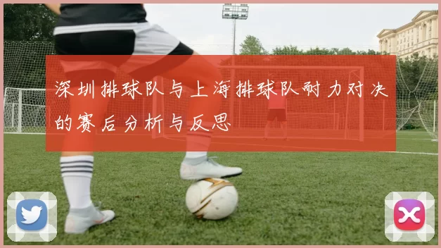 深圳排球队与上海排球队耐力对决的赛后分析与反思