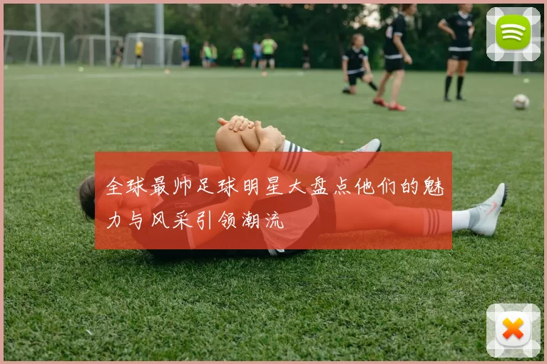 全球最帅足球明星大盘点他们的魅力与风采引领潮流