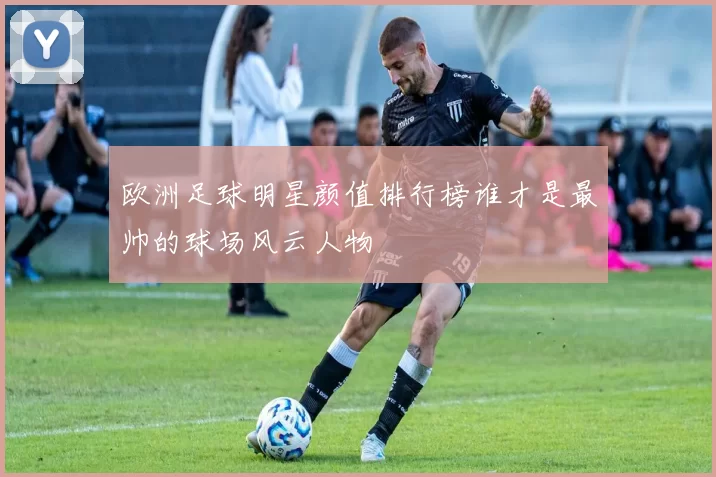 欧洲足球明星颜值排行榜谁才是最帅的球场风云人物