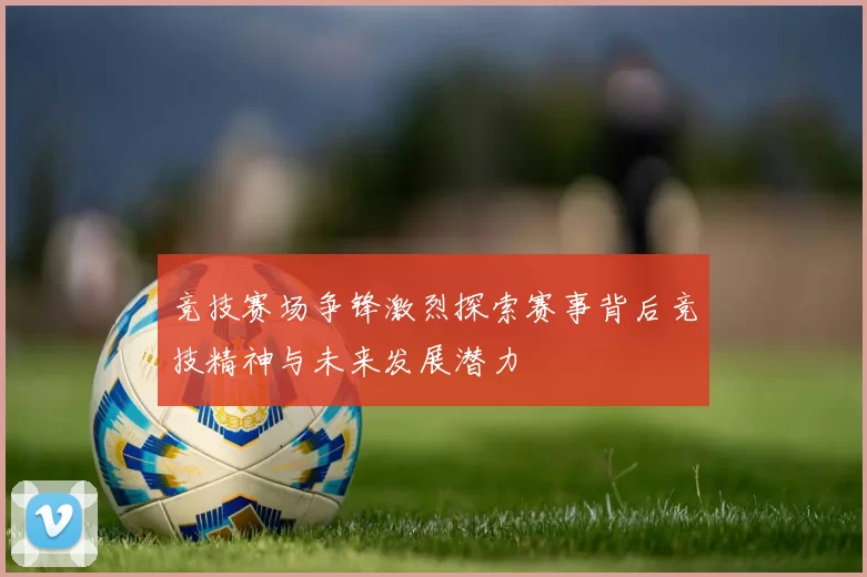 竞技赛场争锋激烈探索赛事背后竞技精神与未来发展潜力