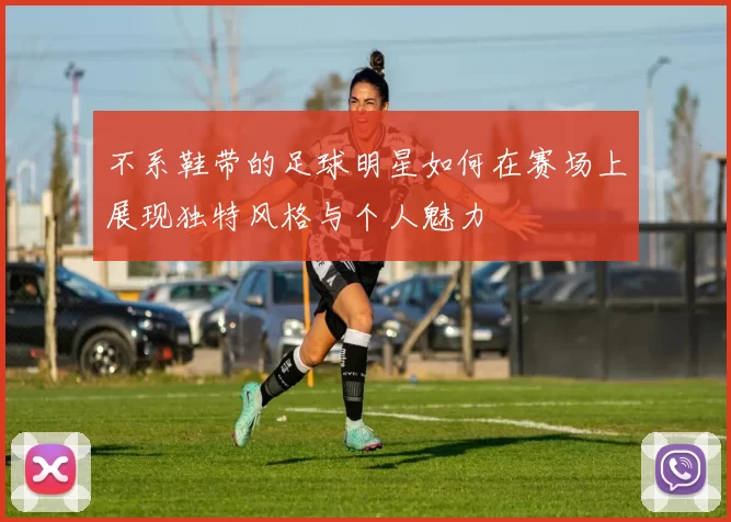 不系鞋带的足球明星如何在赛场上展现独特风格与个人魅力
