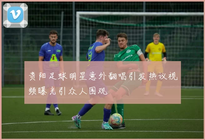 贵阳足球明星意外翻唱引发热议视频曝光引众人围观