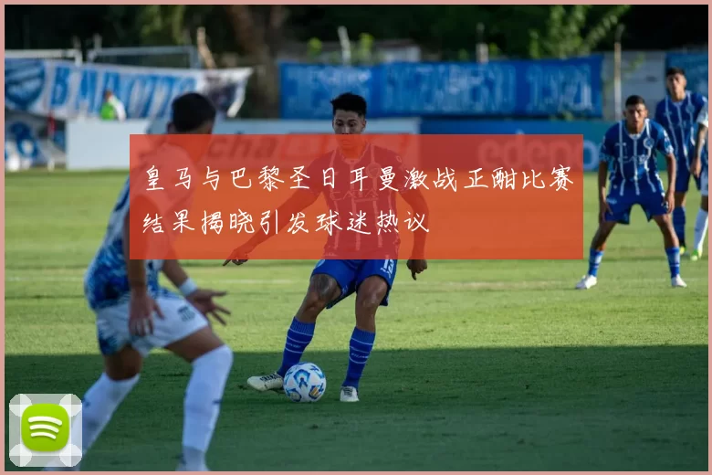 皇马与巴黎圣日耳曼激战正酣比赛结果揭晓引发球迷热议