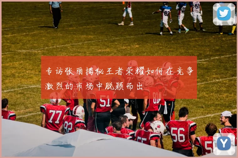 专访张丽揭秘王者荣耀如何在竞争激烈的市场中脱颖而出