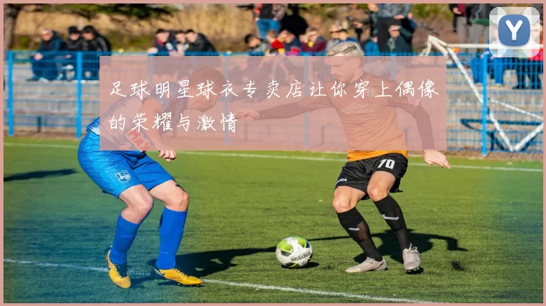 足球明星球衣专卖店让你穿上偶像的荣耀与激情