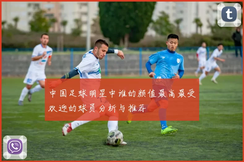 中国足球明星中谁的颜值最高最受欢迎的球员分析与推荐
