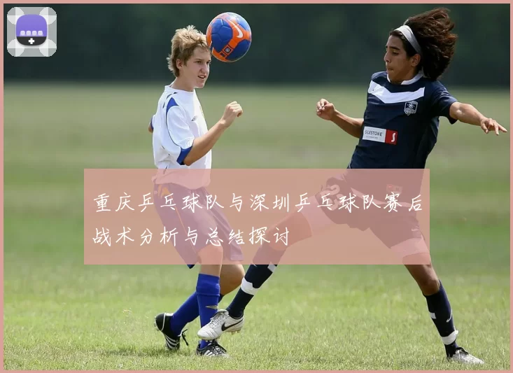重庆乒乓球队与深圳乒乓球队赛后战术分析与总结探讨