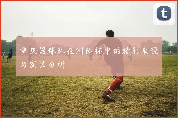 重庆篮球队在洲际杯中的精彩表现与实力分析
