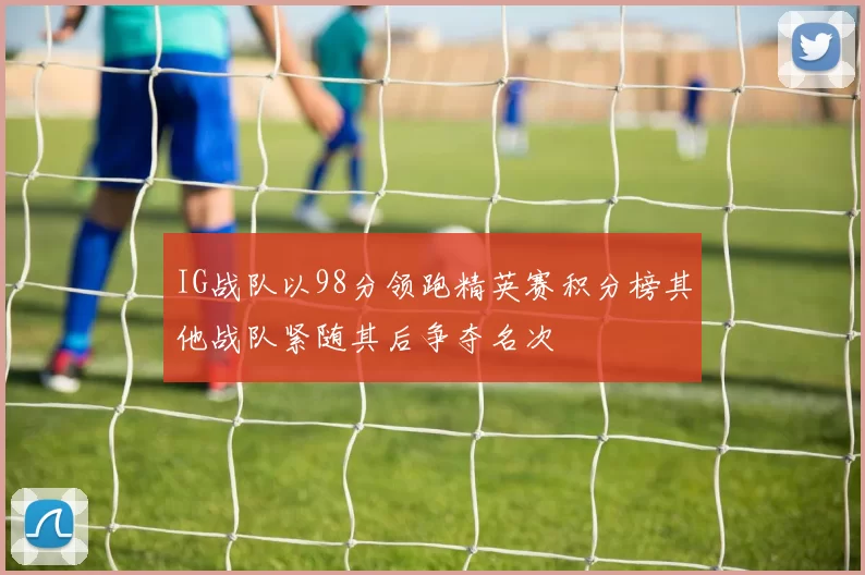 IG战队以98分领跑精英赛积分榜其他战队紧随其后争夺名次