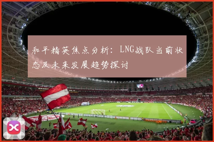 和平精英焦点分析：LNG战队当前状态及未来发展趋势探讨