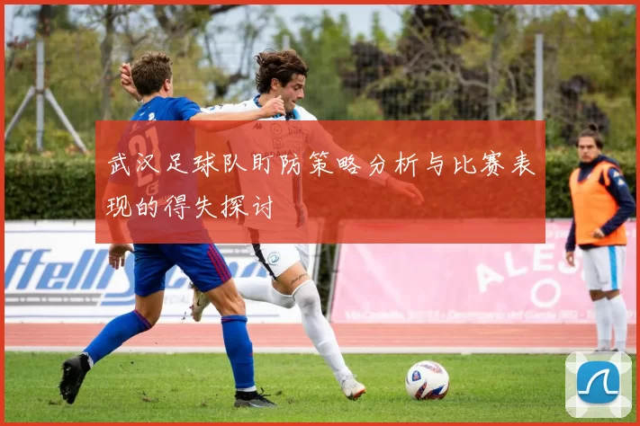 武汉足球队盯防策略分析与比赛表现的得失探讨
