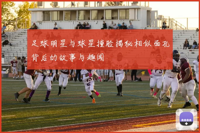 足球明星与球星撞脸揭秘相似面孔背后的故事与趣闻